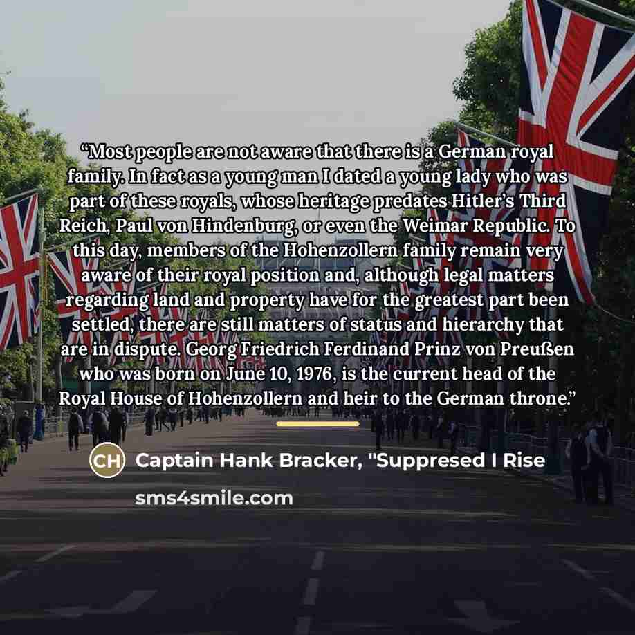 “Most people are not aware that there is a German royal family. In fact as a young man I dated a young lady who was part of these royals, whose heritage predates Hitler’s Third Reich, Paul von Hindenburg, or even the Weimar Republic. To this day, members of the Hohenzollern family remain very aware…” quote by Captain Hank Bracker, "Suppresed I Rise