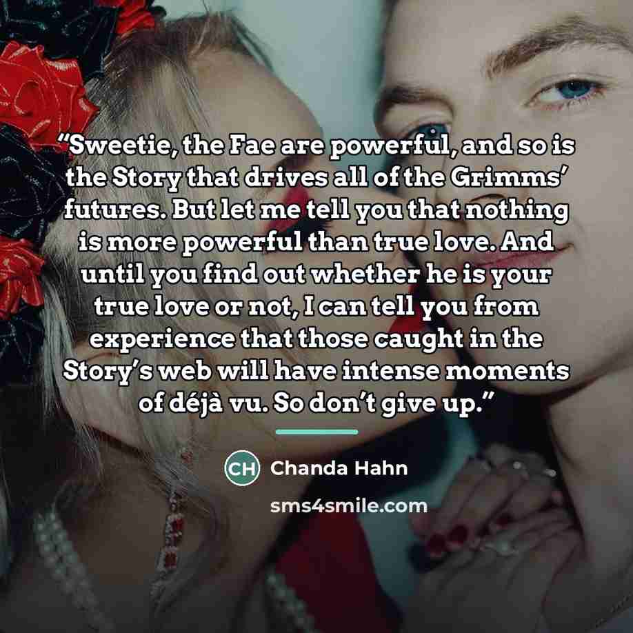 “Sweetie, the Fae are powerful, and so is the Story that drives all of the Grimms’ futures. But let me tell you that nothing is more powerful than true love. And until you find out whether he is your true love or not, I can tell you from experience that those caught in the Story’s web will have…” quote by Chanda Hahn