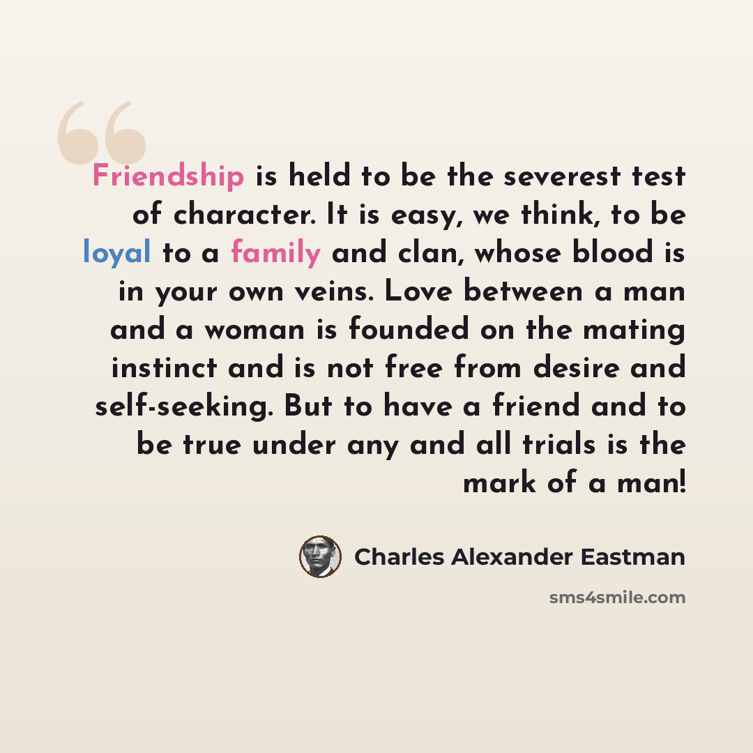 “Friendship is held to be the severest test of character. It is easy, we think, to be loyal to a family and clan, whose blood is in your own veins. Love between a man and a woman is founded on the mating instinct and is not free from desire and self-seeking. But to have a friend and to be true…” quote by Charles Alexander Eastman