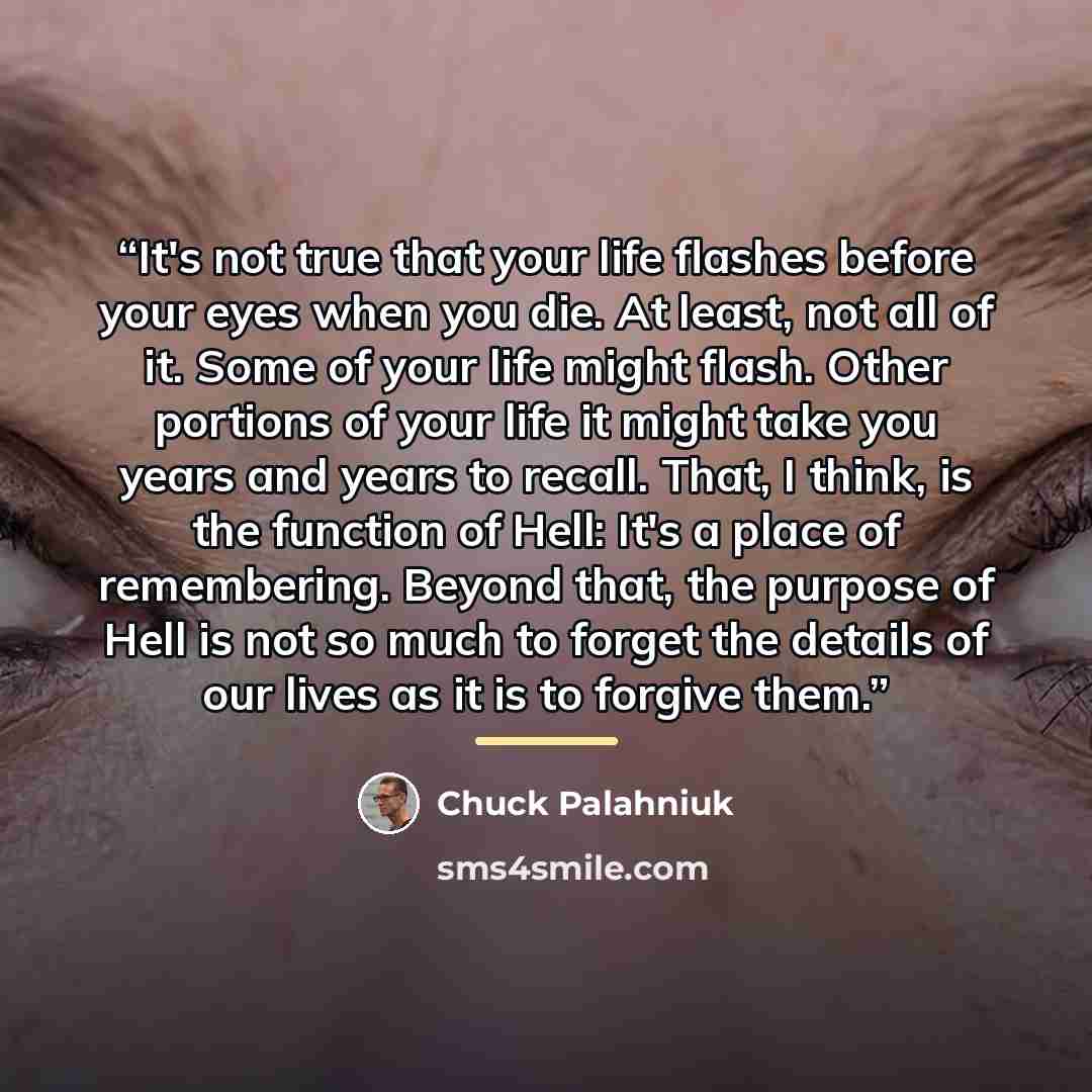 “It's not true that your life flashes before your eyes when you die. At least, not all of it. Some of your life might flash. Other portions of your life it might take you years and years to recall. That, I think, is the function of Hell: It's a place of remembering. Beyond that, the purpose of Hell…” quote by Chuck Palahniuk