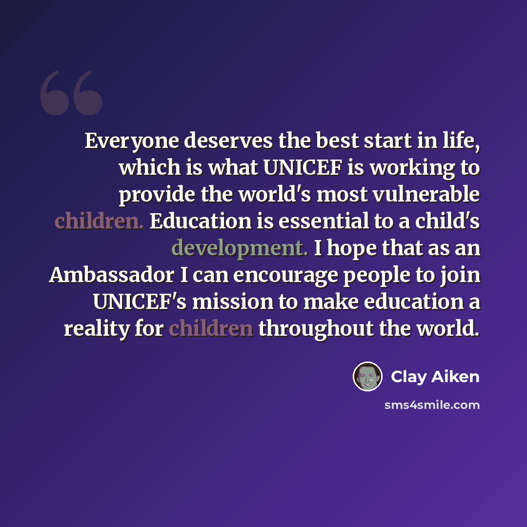 “Everyone deserves the best start in life, which is what UNICEF is working to provide the world's most vulnerable children. Education is essential to a child's development. I hope that as an Ambassador I can encourage people to join UNICEF's mission to make education a reality for children…” quote by Clay Aiken
