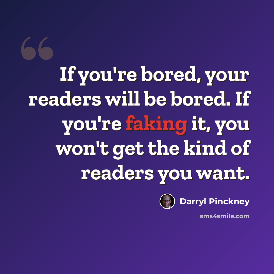 “If you're bored, your readers will be bored. If you're faking it, you won't get the kind of readers you want.” quote by Darryl Pinckney