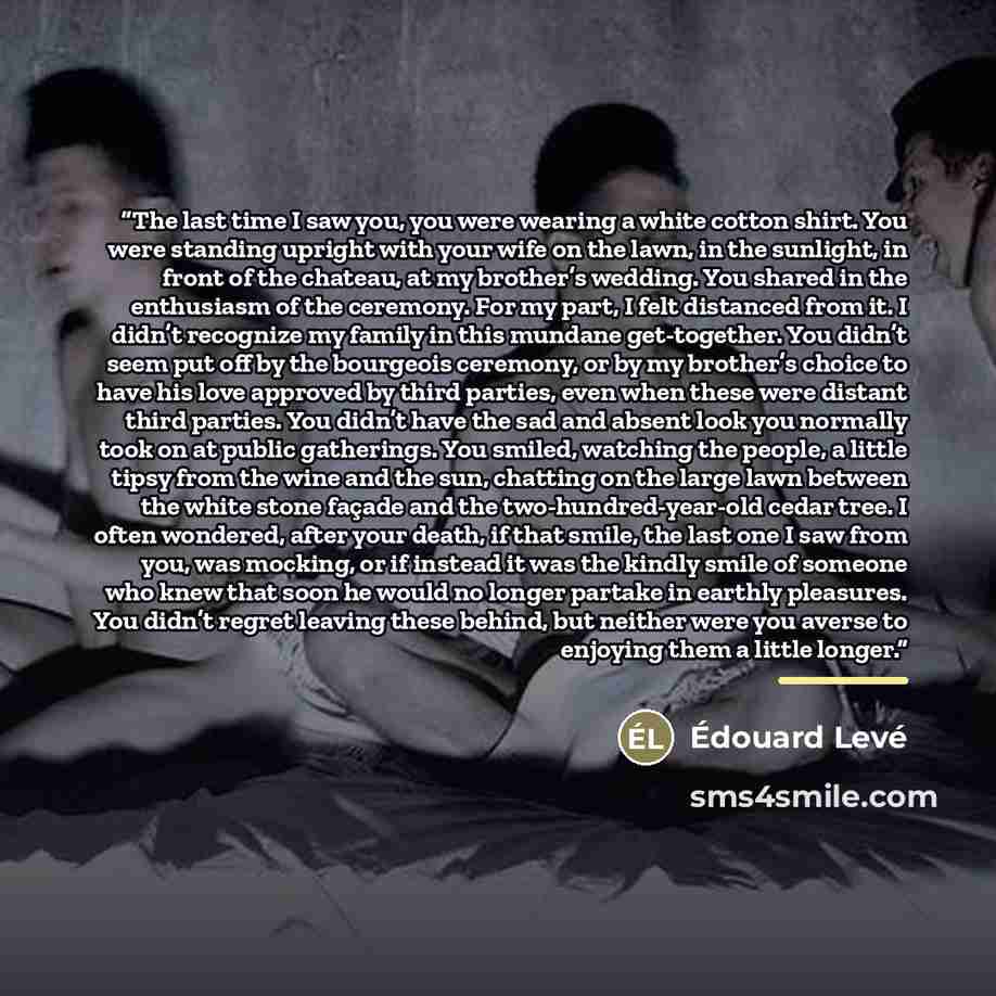 “The last time I saw you, you were wearing a white cotton shirt. You were standing upright with your wife on the lawn, in the sunlight, in front of the chateau, at my brother’s wedding. You shared in the enthusiasm of the ceremony. For my part, I felt distanced from it. I didn’t recognize my family…” quote by Edouard Levé