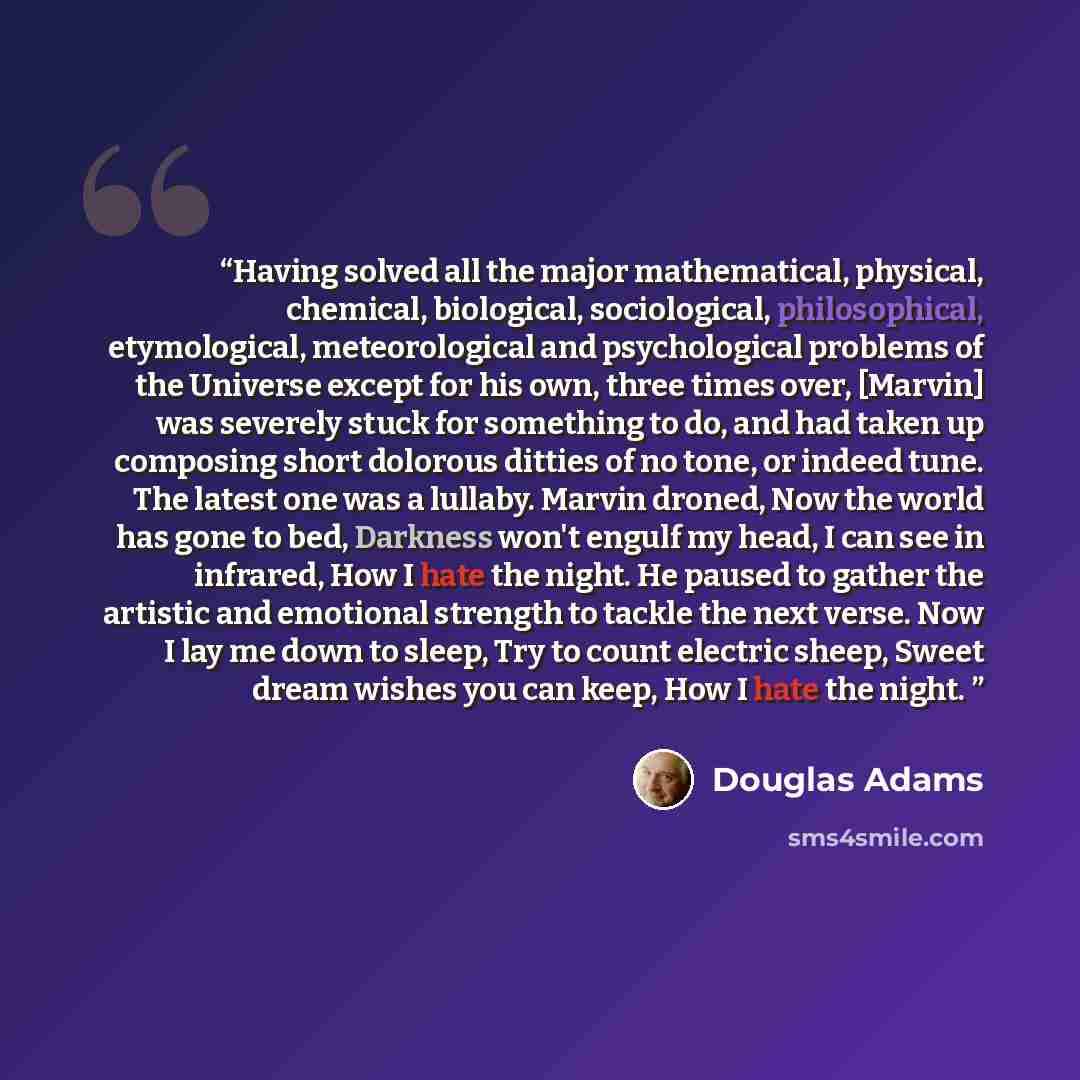 “Having solved all the major mathematical, physical, chemical, biological, sociological, philosophical, etymological, meteorological and psychological problems of the Universe except for his own, three times over, [Marvin] was severely stuck for something to do, and had taken up composing short…” quote by Douglas Adams