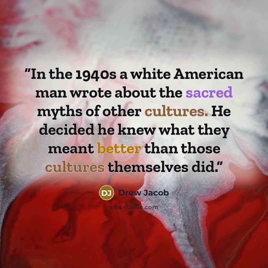 “In the 1940s a white American man wrote about the sacred myths of other cultures. He decided he knew what they meant better than those cultures themselves did.” quote by Drew Jacob