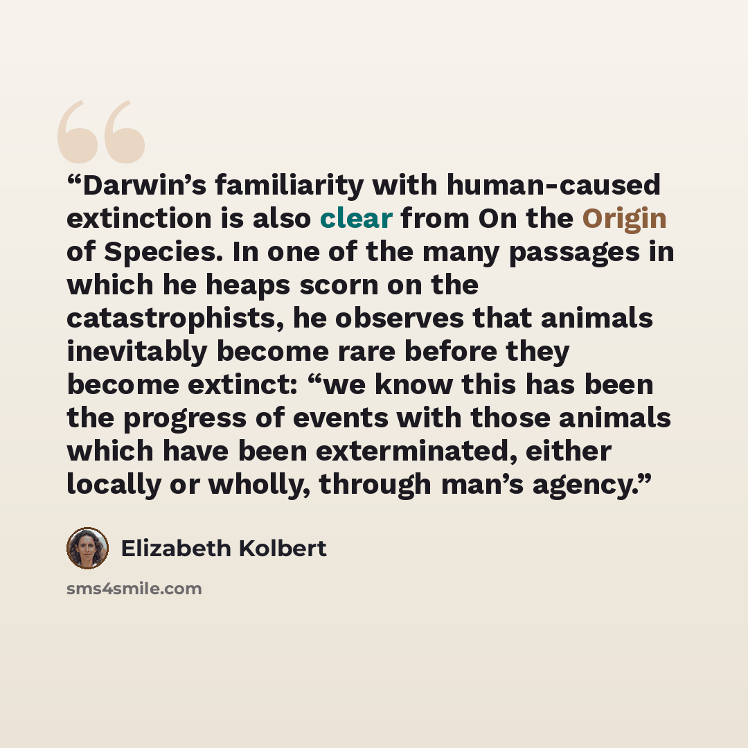 “Darwin’s familiarity with human-caused extinction is also clear from On the Origin of Species. In one of the many passages in which he heaps scorn on the catastrophists, he observes that animals inevitably become rare before they become extinct: “we know this has been the progress of events with…” quote by Elizabeth Kolbert