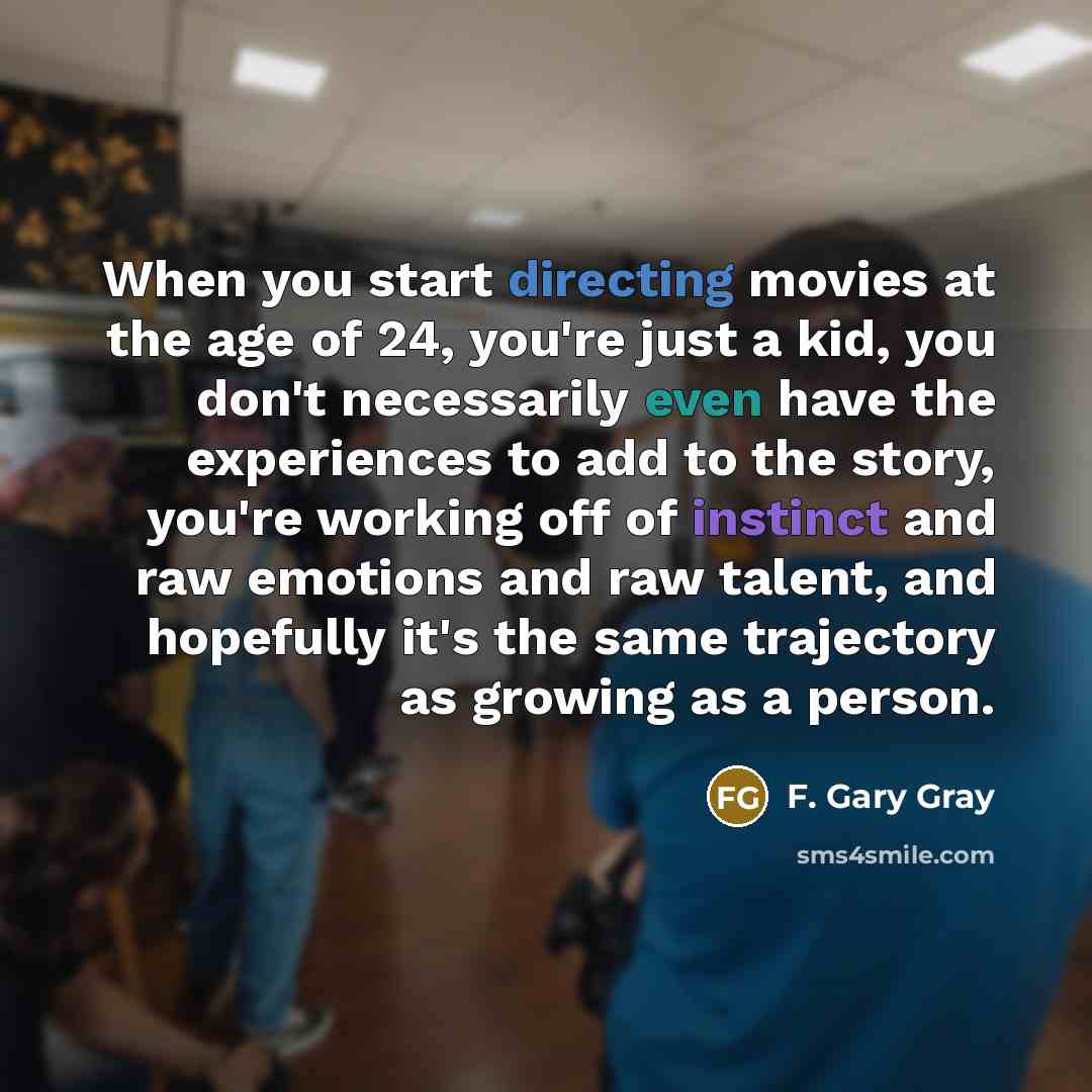 “When you start directing movies at the age of 24, you're just a kid, you don't necessarily even have the experiences to add to the story, you're working off of instinct and raw emotions and raw talent, and hopefully it's the same trajectory as growing as a person.” quote by F. Gary Gray
