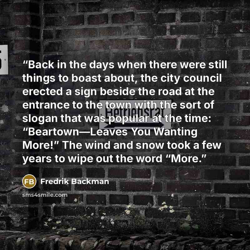 “Back in the days when there were still things to boast about, the city council erected a sign beside the road at the entrance to the town with the sort of slogan that was popular at the time: “Beartown—Leaves You Wanting More!” The wind and snow took a few years to wipe out the word “More.” quote by Fredrik Backman