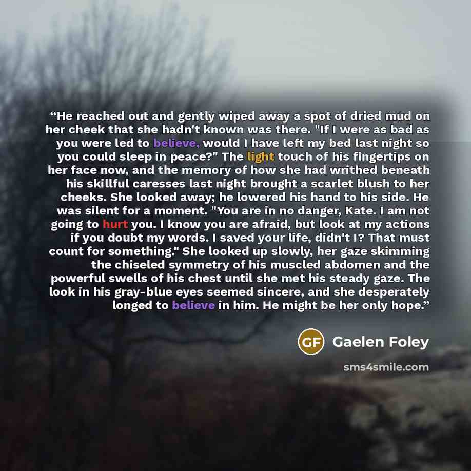 “He reached out and gently wiped away a spot of dried mud on her cheek that she hadn't known was there. "If I were as bad as you were led to believe, would I have left my bed last night so you could sleep in peace?" The light touch of his fingertips on her face now, and the memory of how she had…” quote by Gaelen Foley