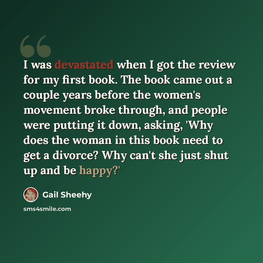 “I was devastated when I got the review for my first book. The book came out a couple years before the women's movement broke through, and people were putting it down, asking, 'Why does the woman in this book need to get a divorce? Why can't she just shut up and be happy?'” quote by Gail Sheehy