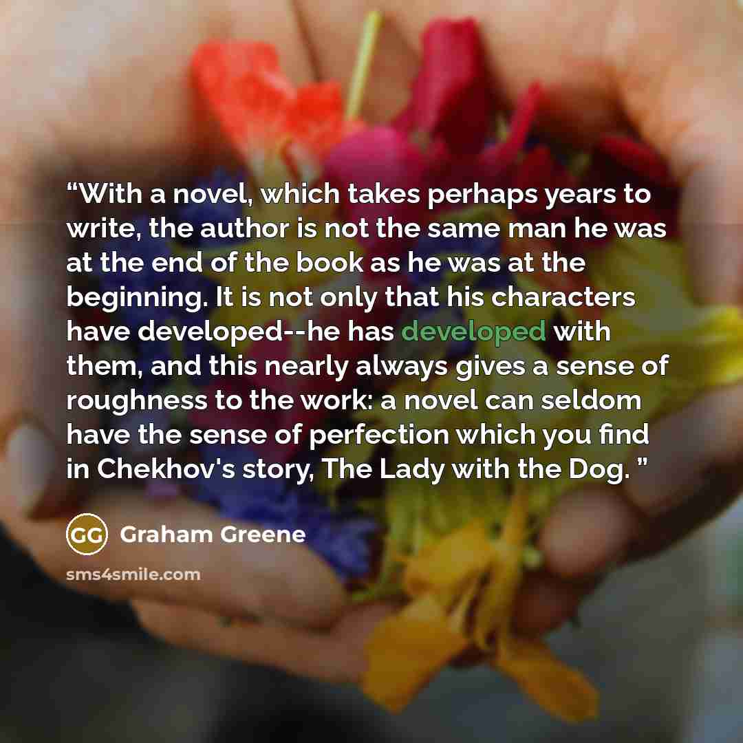 “With a novel, which takes perhaps years to write, the author is not the same man he was at the end of the book as he was at the beginning. It is not only that his characters have developed--he has developed with them, and this nearly always gives a sense of roughness to the work: a novel can…” quote by Graham Greene
