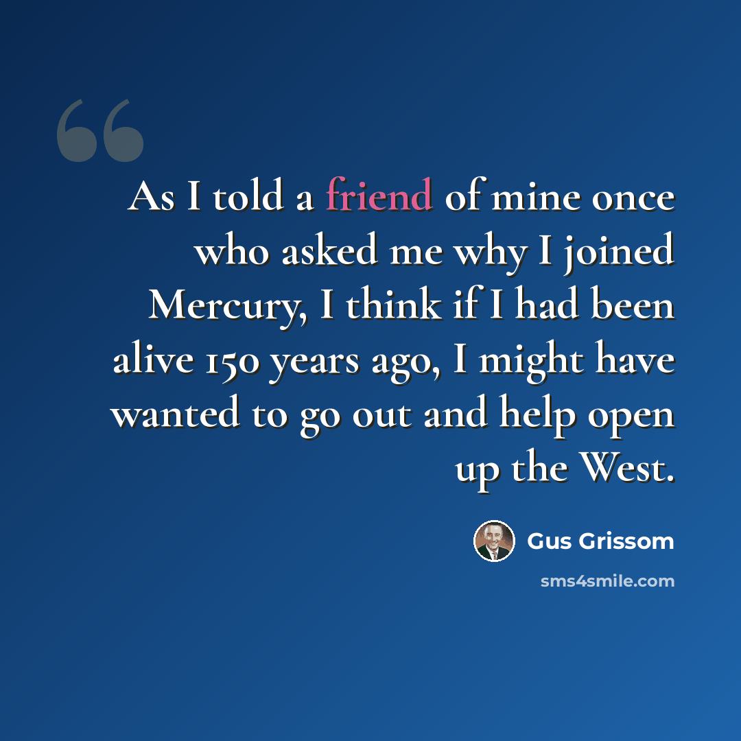 “As I told a friend of mine once who asked me why I joined Mercury, I think if I had been alive 150 years ago, I might have wanted to go out and help open up the West.” quote by Gus Grissom