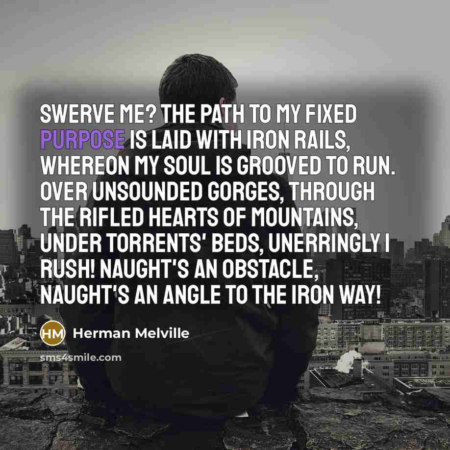 “Swerve me? The path to my fixed purpose is laid with iron rails, whereon my soul is grooved to run. Over unsounded gorges, through the rifled hearts of mountains, under torrents' beds, unerringly I rush! Naught's an obstacle, naught's an angle to the iron way!” quote by Herman Melville
