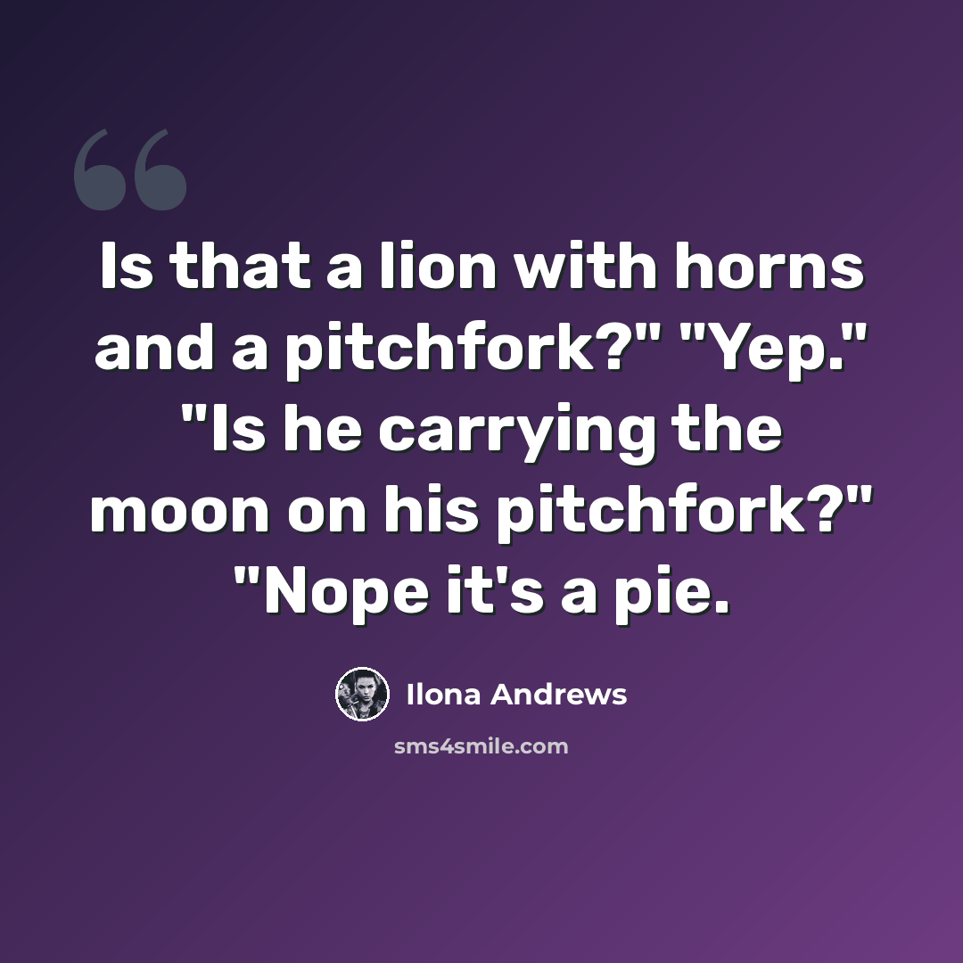 “Is that a lion with horns and a pitchfork?" "Yep." "Is he carrying the moon on his pitchfork?" "Nope it's a pie.” quote by Ilona Andrews