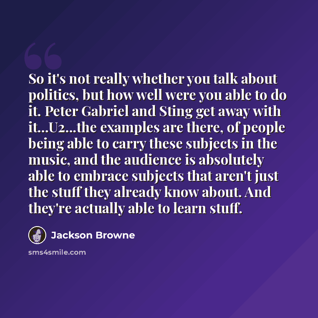 “So it's not really whether you talk about politics, but how well were you able to do it. Peter Gabriel and Sting get away with it...U2...the examples are there, of people being able to carry these subjects in the music, and the audience is absolutely able to embrace subjects that aren't just the…” quote by Jackson Browne