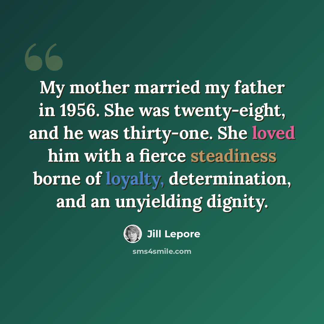 “My mother married my father in 1956. She was twenty-eight, and he was thirty-one. She loved him with a fierce steadiness borne of loyalty, determination, and an unyielding dignity.” quote by Jill Lepore