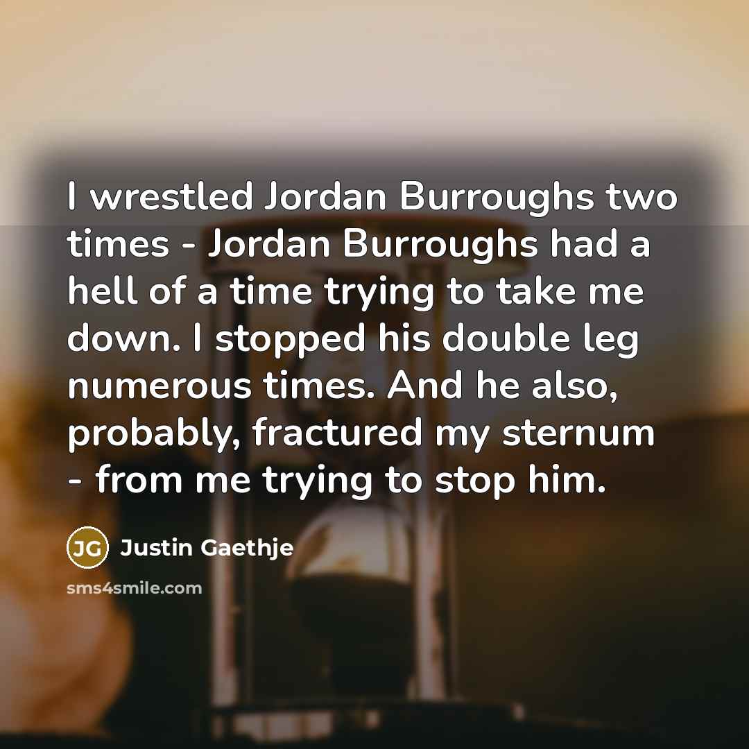 “I wrestled Jordan Burroughs two times - Jordan Burroughs had a hell of a time trying to take me down. I stopped his double leg numerous times. And he also, probably, fractured my sternum - from me trying to stop him.” quote by Justin Gaethje