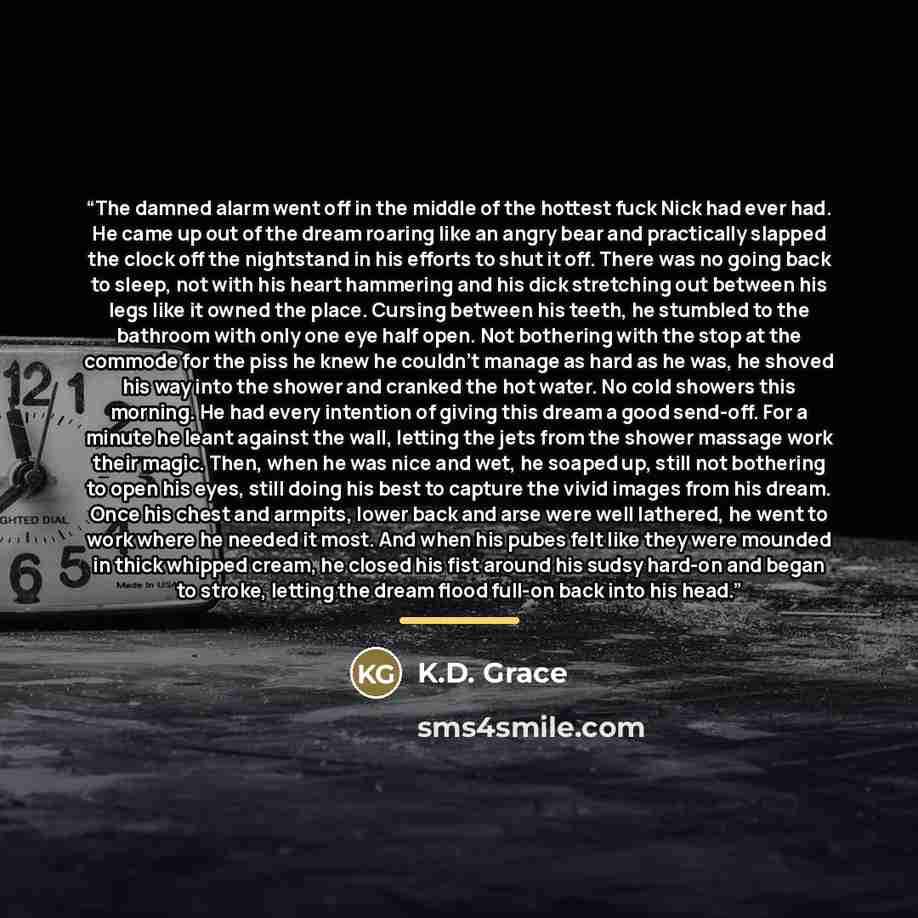 “The damned alarm went off in the middle of the hottest fuck Nick had ever had. He came up out of the dream roaring like an angry bear and practically slapped the clock off the nightstand in his efforts to shut it off. There was no going back to sleep, not with his heart hammering and his dick…” quote by K.D. Grace