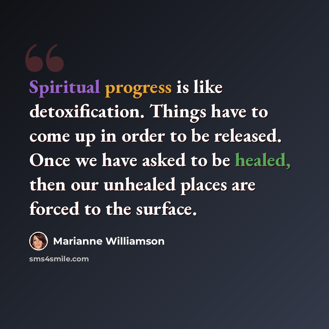 “Spiritual progress is like detoxification. Things have to come up in order to be released. Once we have asked to be healed, then our unhealed places are forced to the surface.” quote by Marianne Williamson