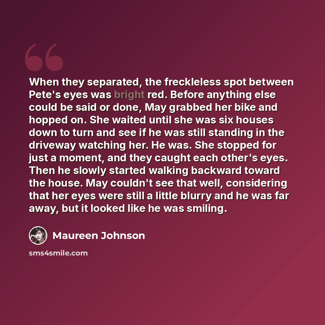 “When they separated, the freckleless spot between Pete's eyes was bright red. Before anything else could be said or done, May grabbed her bike and hopped on. She waited until she was six houses down to turn and see if he was still standing in the driveway watching her. He was. She stopped for just…” quote by Maureen Johnson