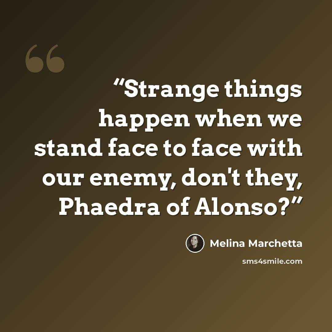 “Strange things happen when we stand face to face with our enemy, don't they, Phaedra of Alonso?” quote by Melina Marchetta