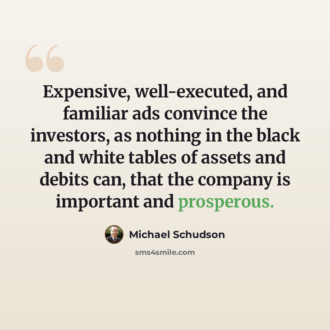 “Expensive, well-executed, and familiar ads convince the investors, as nothing in the black and white tables of assets and debits can, that the company is important and prosperous.” quote by Michael Schudson