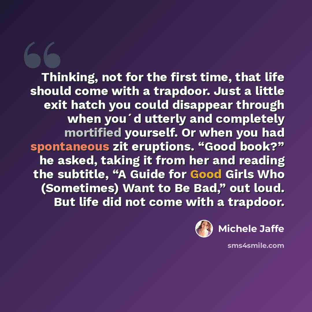 “Thinking, not for the first time, that life should come with a trapdoor. Just a little exit hatch you could disappear through when you´d utterly and completely mortified yourself. Or when you had spontaneous zit eruptions. “Good book?” he asked, taking it from her and reading the subtitle, “A…” quote by Michele Jaffe