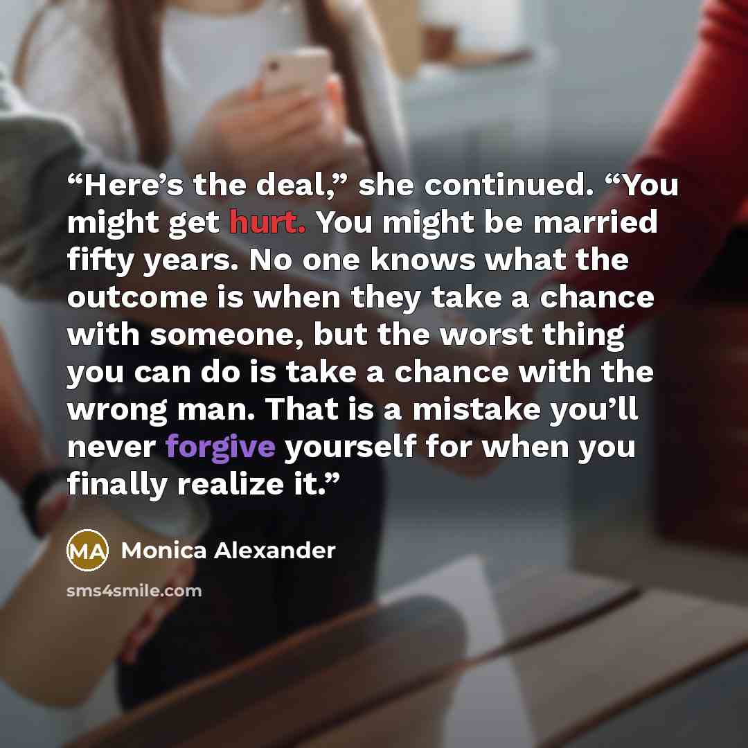 “Here’s the deal,” she continued. “You might get hurt. You might be married fifty years. No one knows what the outcome is when they take a chance with someone, but the worst thing you can do is take a chance with the wrong man. That is a mistake you’ll never forgive yourself for when you finally…” quote by Monica Alexander