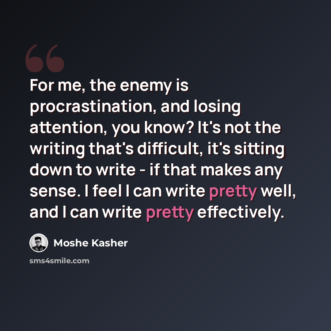 “For me, the enemy is procrastination, and losing attention, you know? It's not the writing that's difficult, it's sitting down to write - if that makes any sense. I feel I can write pretty well, and I can write pretty effectively.” quote by Moshe Kasher