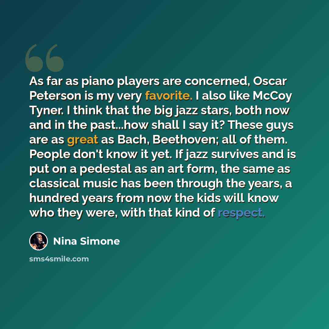 “As far as piano players are concerned, Oscar Peterson is my very favorite. I also like McCoy Tyner. I think that the big jazz stars, both now and in the past...how shall I say it? These guys are as great as Bach, Beethoven; all of them. People don't know it yet. If jazz survives and is put on a…” quote by Nina Simone