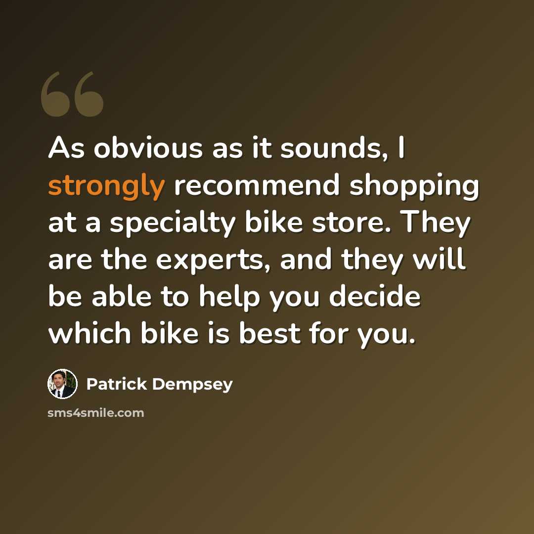 “As obvious as it sounds, I strongly recommend shopping at a specialty bike store. They are the experts, and they will be able to help you decide which bike is best for you.” quote by Patrick Dempsey