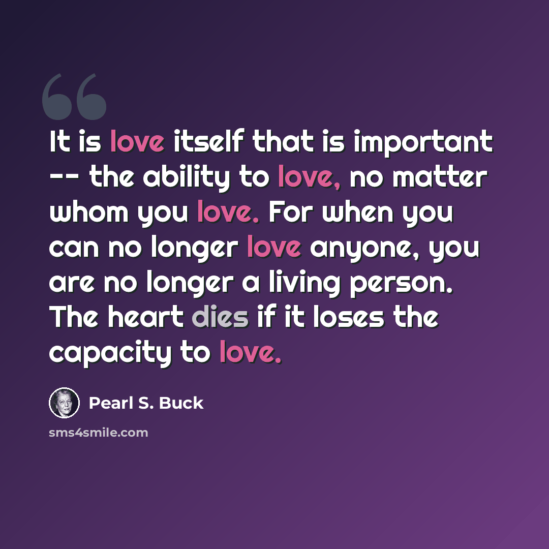 “It is love itself that is important -- the ability to love, no matter whom you love. For when you can no longer love anyone, you are no longer a living person. The heart dies if it loses the capacity to love.” quote by Pearl S. Buck