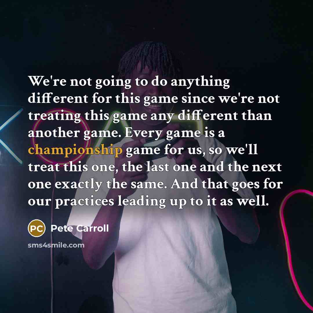 “We're not going to do anything different for this game since we're not treating this game any different than another game. Every game is a championship game for us, so we'll treat this one, the last one and the next one exactly the same. And that goes for our practices leading up to it as well.” quote by Pete Carroll
