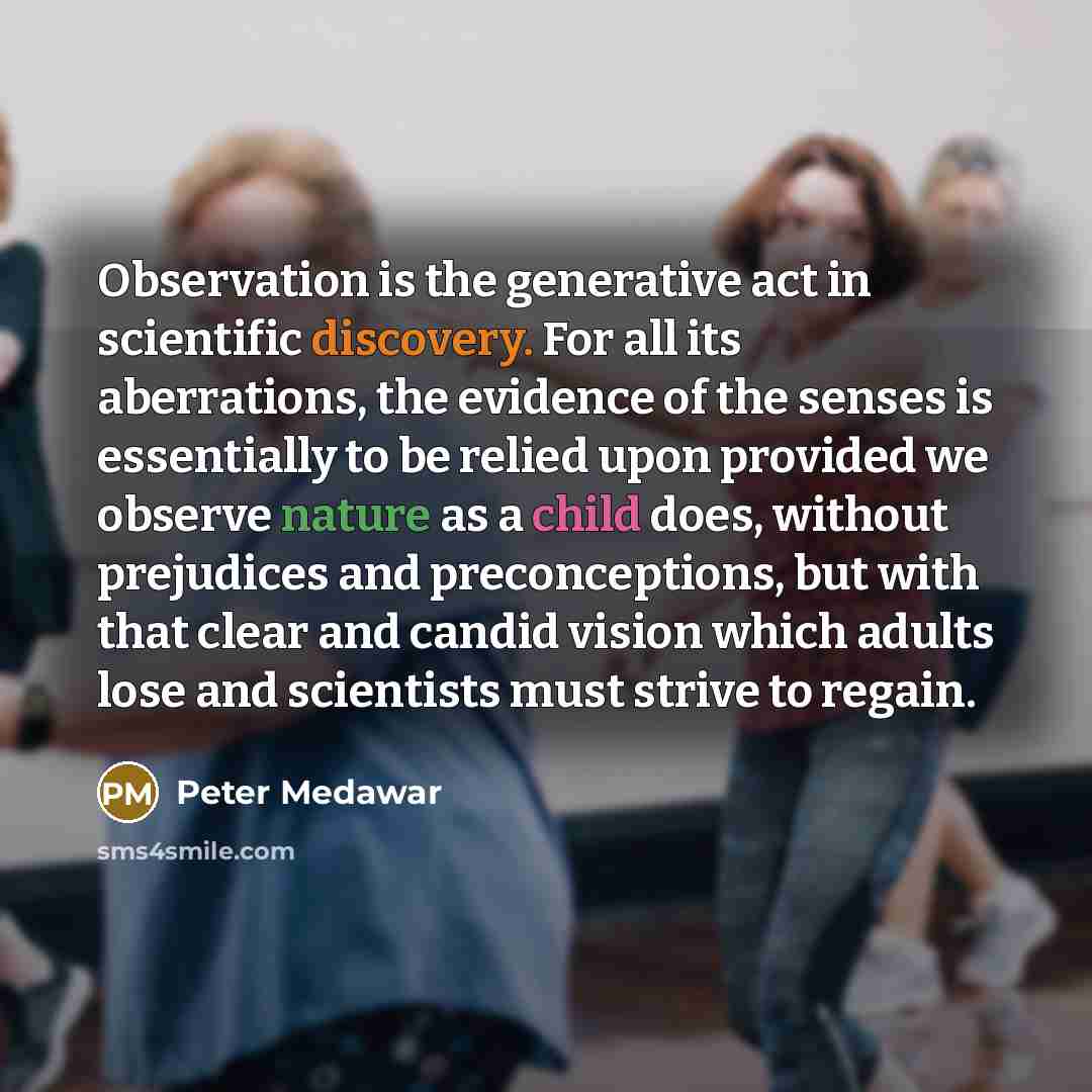 “Observation is the generative act in scientific discovery. For all its aberrations, the evidence of the senses is essentially to be relied upon provided we observe nature as a child does, without prejudices and preconceptions, but with that clear and candid vision which adults lose and scientists…” quote by Peter Medawar