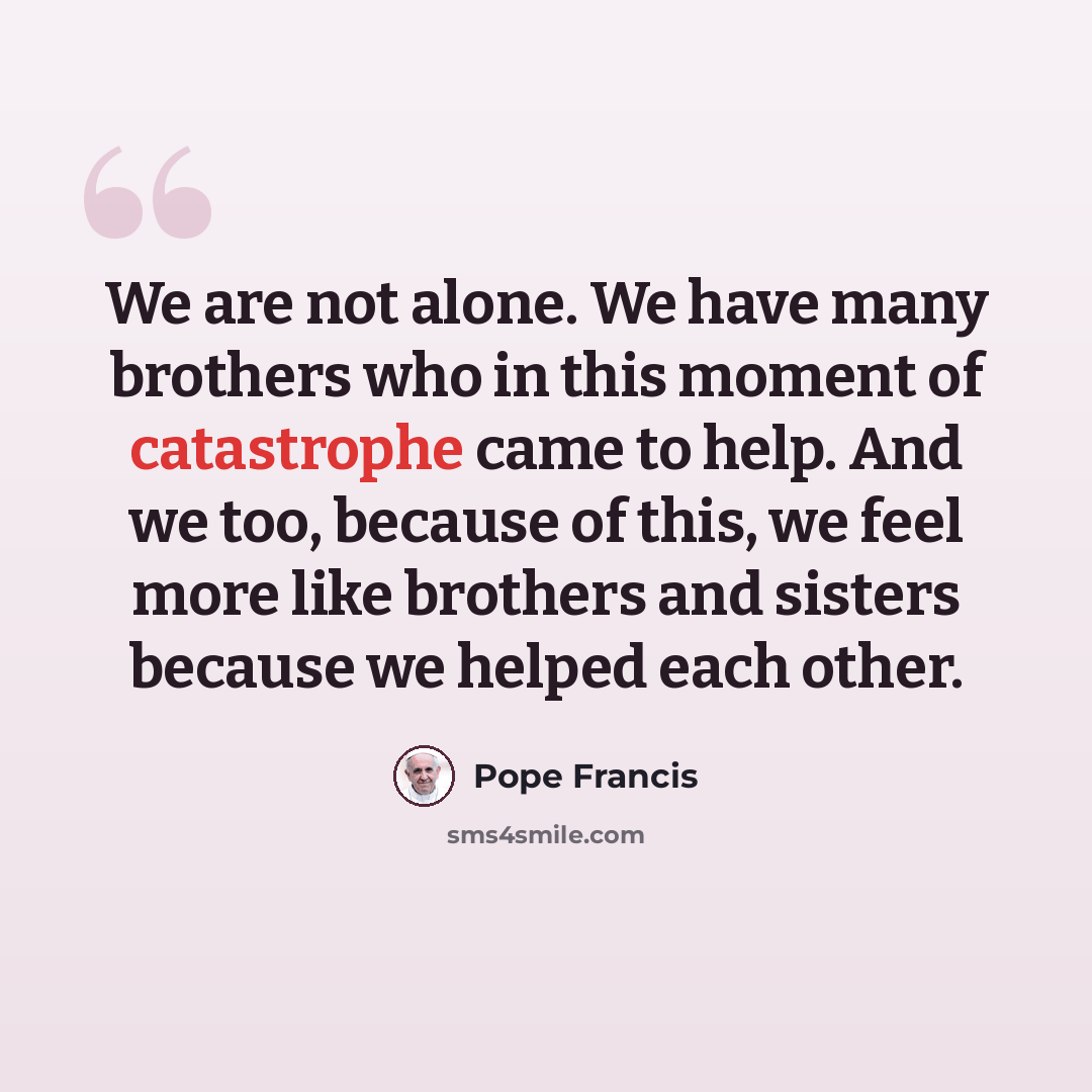“We are not alone. We have many brothers who in this moment of catastrophe came to help. And we too, because of this, we feel more like brothers and sisters because we helped each other.” quote by Pope Francis