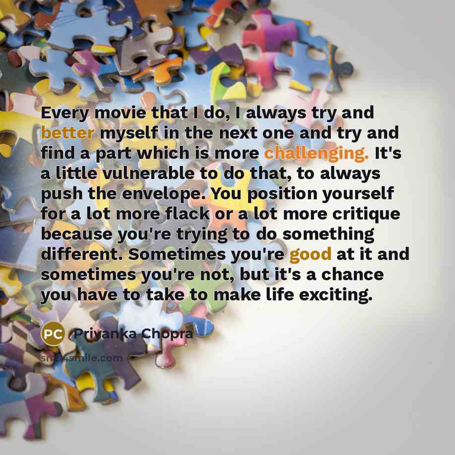 “Every movie that I do, I always try and better myself in the next one and try and find a part which is more challenging. It's a little vulnerable to do that, to always push the envelope. You position yourself for a lot more flack or a lot more critique because you're trying to do something…” quote by Priyanka Chopra