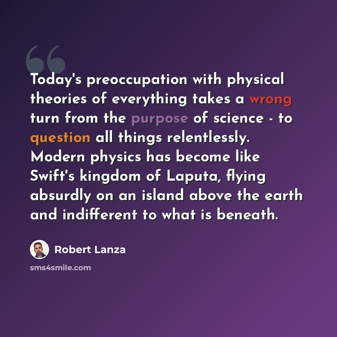 “Today's preoccupation with physical theories of everything takes a wrong turn from the purpose of science - to question all things relentlessly. Modern physics has become like Swift's kingdom of Laputa, flying absurdly on an island above the earth and indifferent to what is beneath.” quote by Robert Lanza