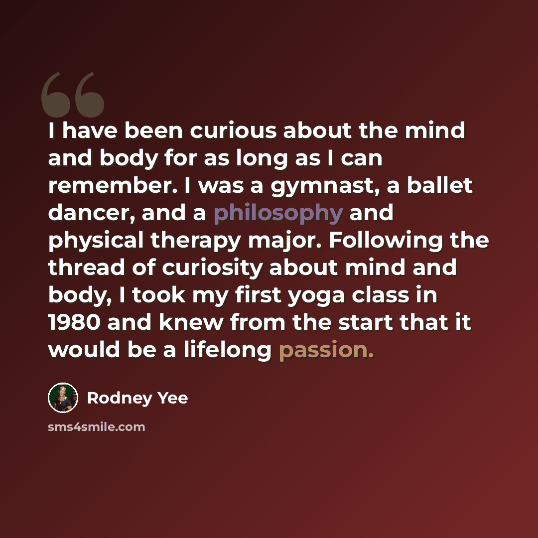 “I have been curious about the mind and body for as long as I can remember. I was a gymnast, a ballet dancer, and a philosophy and physical therapy major. Following the thread of curiosity about mind and body, I took my first yoga class in 1980 and knew from the start that it would be a lifelong…” quote by Rodney Yee