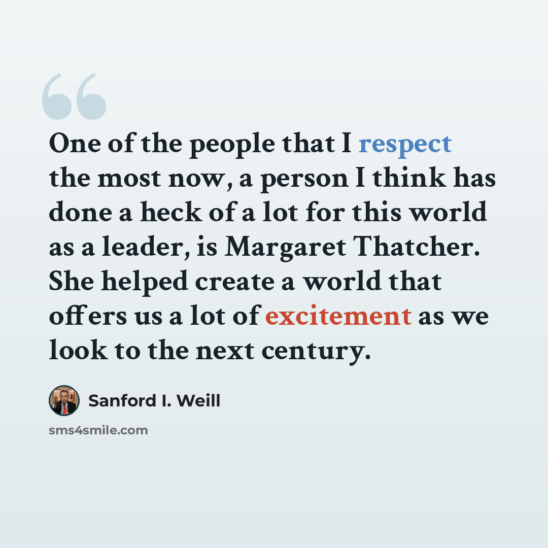 “One of the people that I respect the most now, a person I think has done a heck of a lot for this world as a leader, is Margaret Thatcher. She helped create a world that offers us a lot of excitement as we look to the next century.” quote by Sanford I. Weill