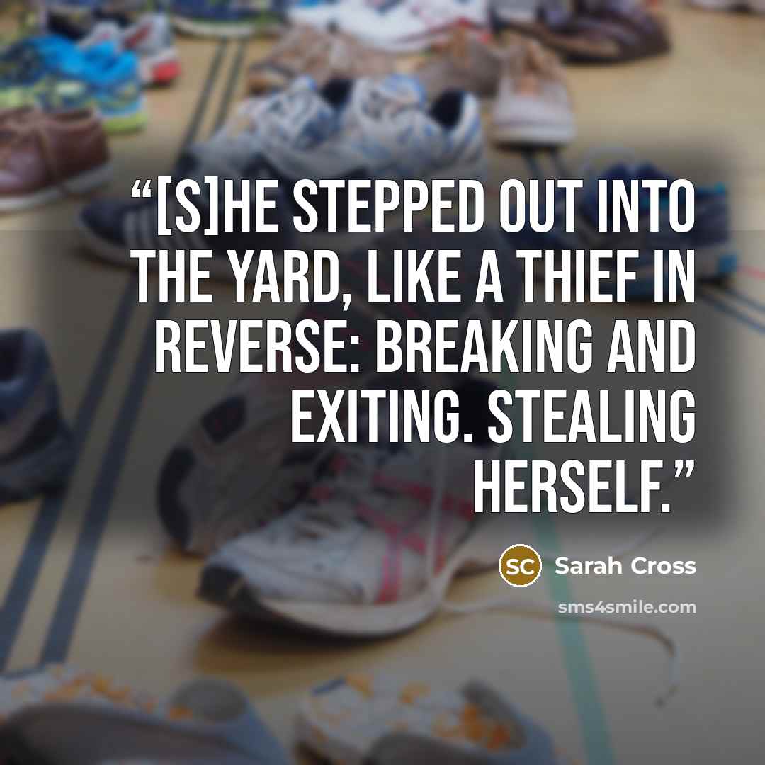 “[S]he stepped out into the yard, like a thief in reverse: breaking and exiting. Stealing herself.” quote by Sarah Cross