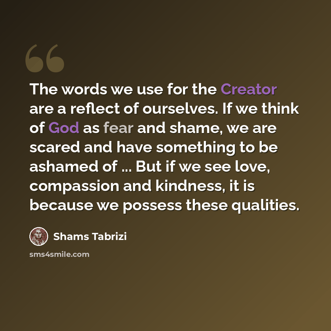 “The words we use for the Creator are a reflect of ourselves. If we think of God as fear and shame, we are scared and have something to be ashamed of ... But if we see love, compassion and kindness, it is because we possess these qualities.” quote by Shams Tabrizi