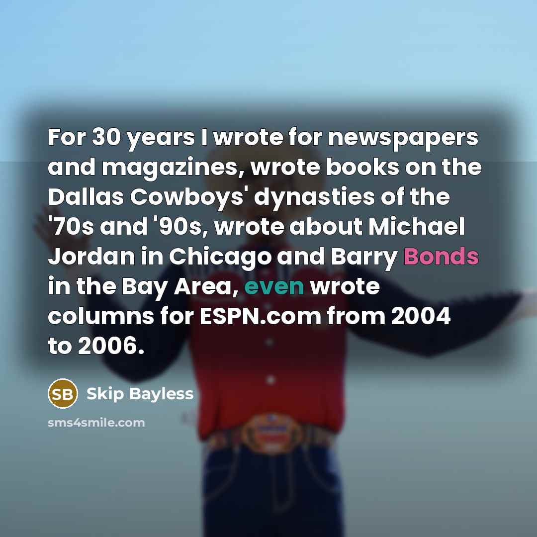 “For 30 years I wrote for newspapers and magazines, wrote books on the Dallas Cowboys' dynasties of the '70s and '90s, wrote about Michael Jordan in Chicago and Barry Bonds in the Bay Area, even wrote columns for ESPN.com from 2004 to 2006.” quote by Skip Bayless