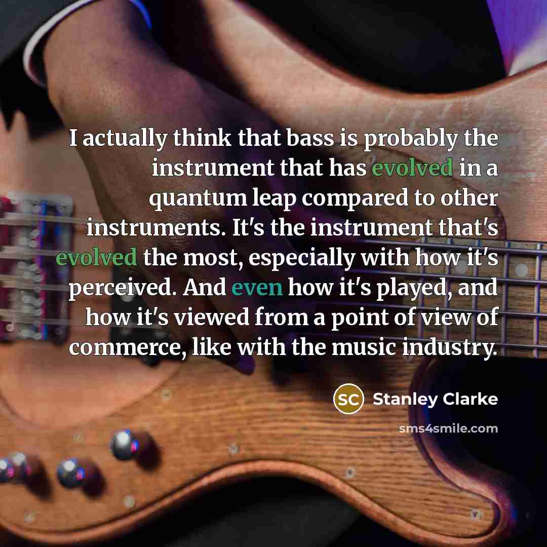 “I actually think that bass is probably the instrument that has evolved in a quantum leap compared to other instruments. It's the instrument that's evolved the most, especially with how it's perceived. And even how it's played, and how it's viewed from a point of view of commerce, like with the…” quote by Stanley Clarke