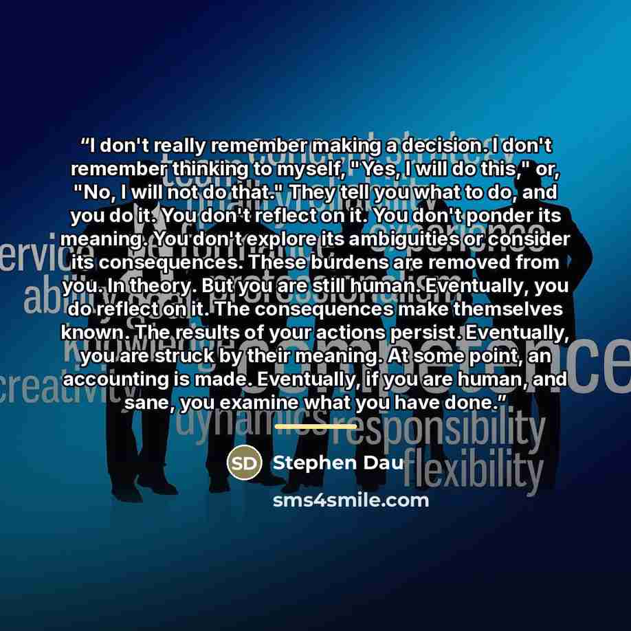 “I don't really remember making a decision. I don't remember thinking to myself, "Yes, I will do this," or, "No, I will not do that." They tell you what to do, and you do it. You don't reflect on it. You don't ponder its meaning. You don't explore its ambiguities or consider its consequences. These…” quote by Stephen Dau
