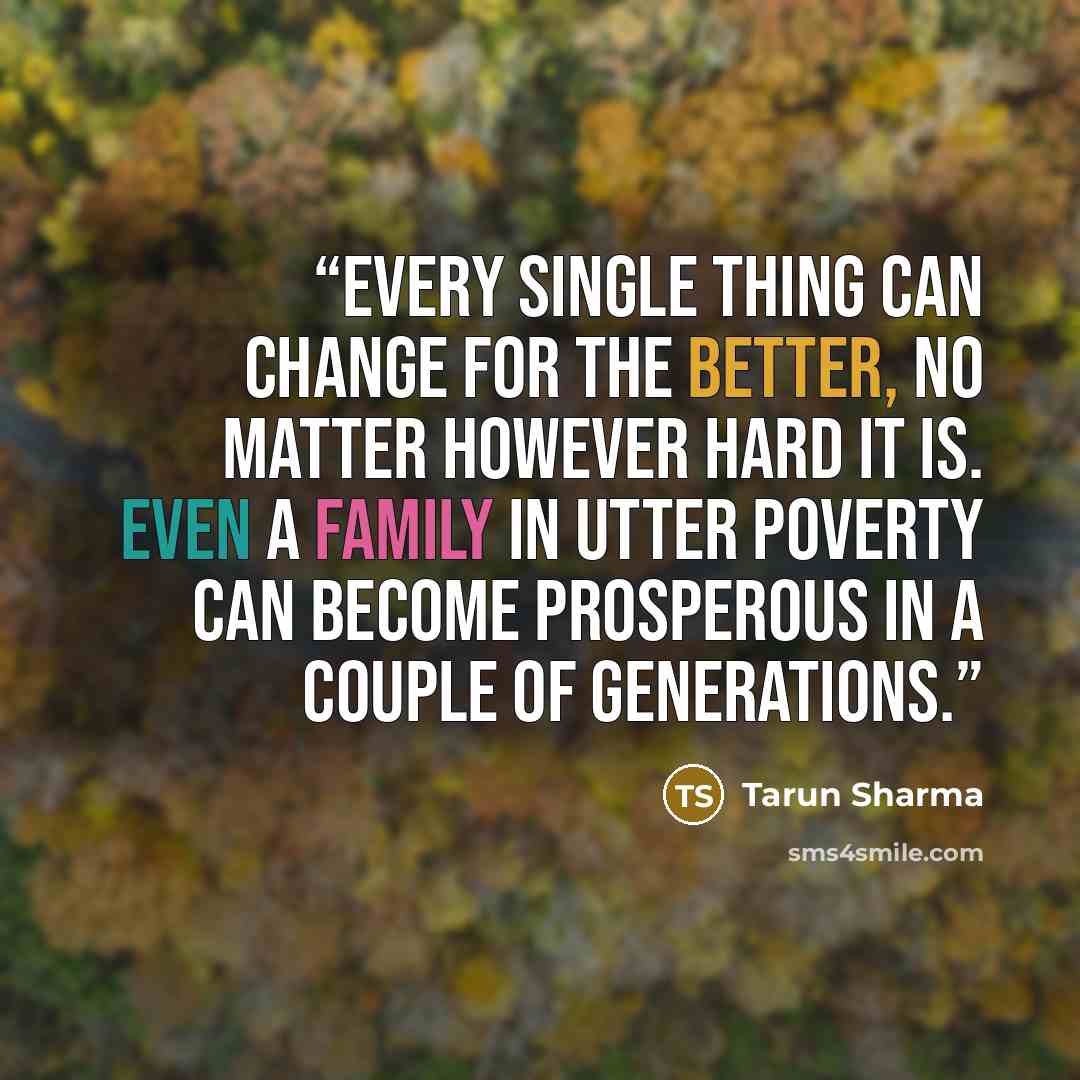 “Every single thing can change for the better, no matter however hard it is. Even a family in utter poverty can become prosperous in a couple of generations.” quote by Tarun Sharma