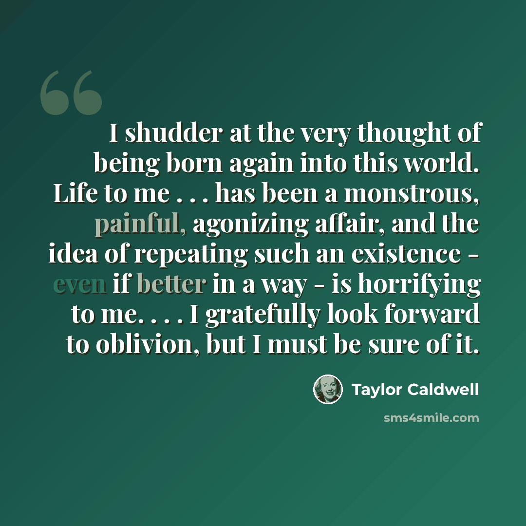 “I shudder at the very thought of being born again into this world. Life to me . . . has been a monstrous, painful, agonizing affair, and the idea of repeating such an existence - even if better in a way - is horrifying to me. . . . I gratefully look forward to oblivion, but I must be sure of it.” quote by Taylor Caldwell