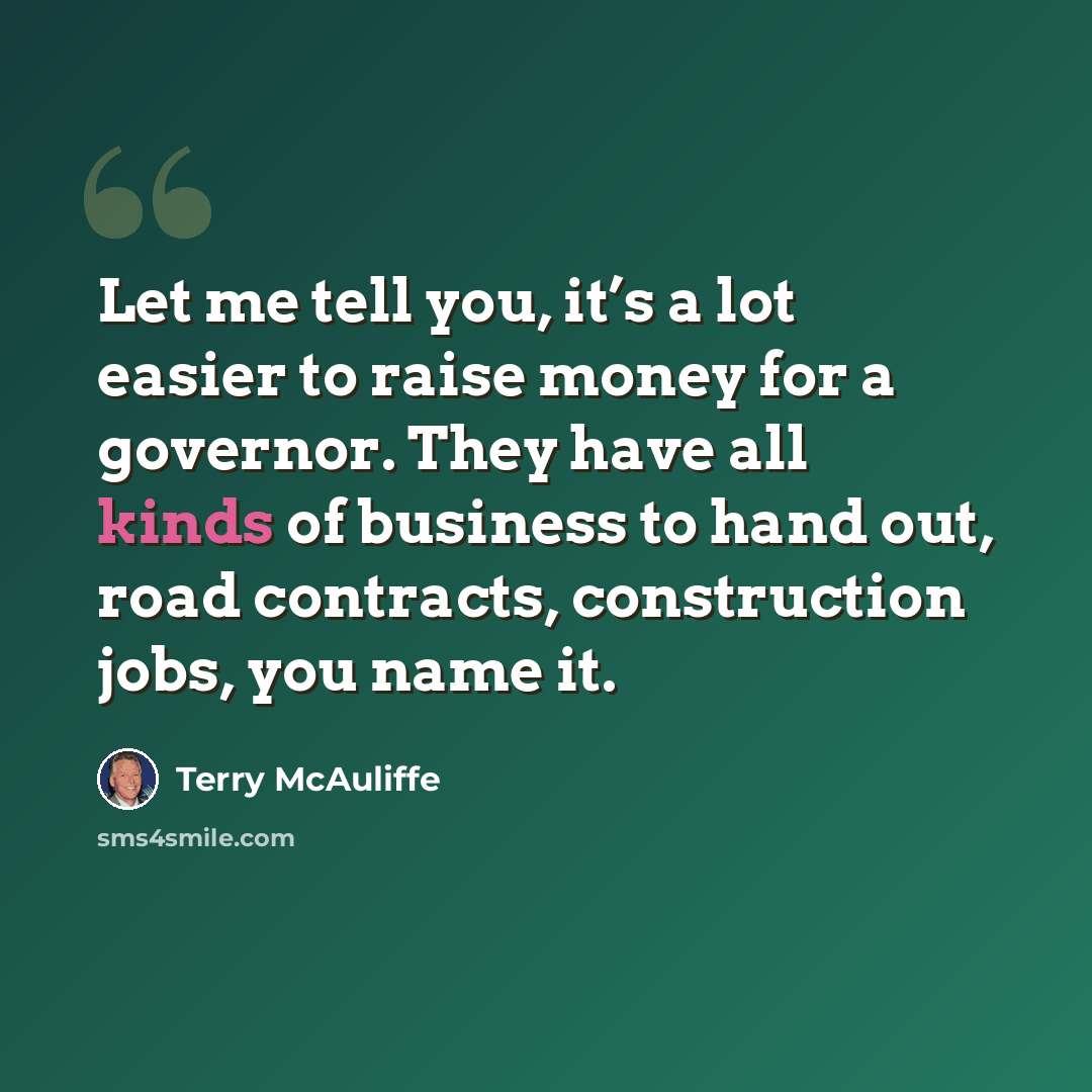 “Let me tell you, it’s a lot easier to raise money for a governor. They have all kinds of business to hand out, road contracts, construction jobs, you name it.” quote by Terry McAuliffe