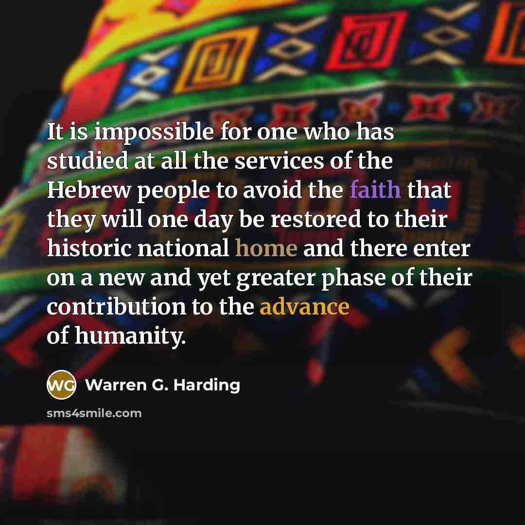 “It is impossible for one who has studied at all the services of the Hebrew people to avoid the faith that they will one day be restored to their historic national home and there enter on a new and yet greater phase of their contribution to the advance of humanity.” quote by Warren G. Harding