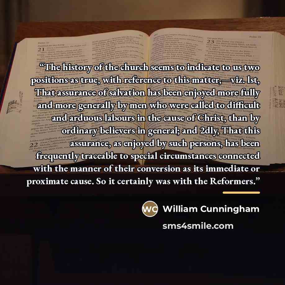 “The history of the church seems to indicate to us two positions as true, with reference to this matter,—viz. lst, That assurance of salvation has been enjoyed more fully and more generally by men who were called to difficult and arduous labours in the cause of Christ, than by ordinary believers in…” quote by William Cunningham