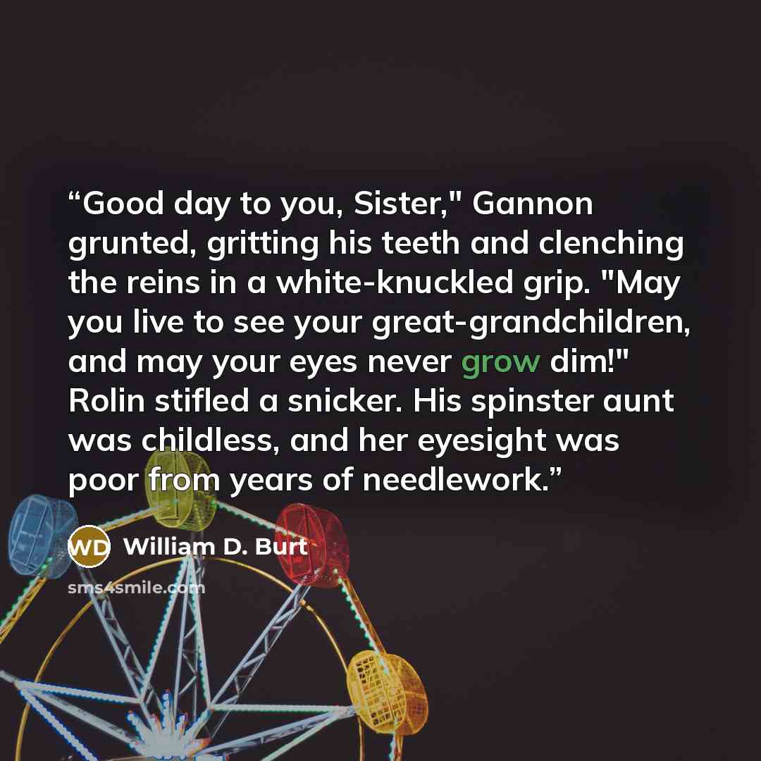 “Good day to you, Sister," Gannon grunted, gritting his teeth and clenching the reins in a white-knuckled grip. "May you live to see your great-grandchildren, and may your eyes never grow dim!" Rolin stifled a snicker. His spinster aunt was childless, and her eyesight was poor from years of…” quote by William D. Burt